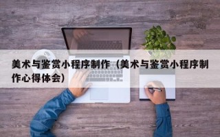 安溪美术与鉴赏小程序制作（美术与鉴赏小程序制作心得体会）