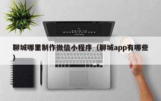 安溪聊城哪里制作微信小程序（聊城app有哪些）