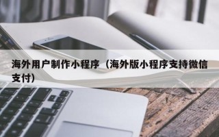 安溪海外用户制作小程序（海外版小程序支持微信支付）