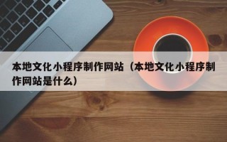 安溪本地文化小程序制作网站（本地文化小程序制作网站是什么）